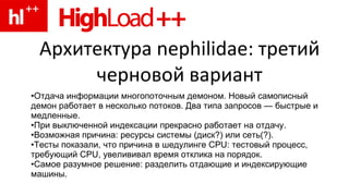 Архитектура nephilidae: третий черновой вариант Отдача информации многопоточным демоном. Новый самописный демон работает в несколько потоков. Два типа запросов — быстрые и медленные. При выключенной индексации прекрасно работает на отдачу. Возможная причина: ресурсы системы (диск?) или сеть(?). Тесты показали, что причина в шедулинге CPU: тестовый процесс, требующий CPU, увелививал время отклика на порядок. Самое разумное решение: разделить отдающие и индексирующие машины. 