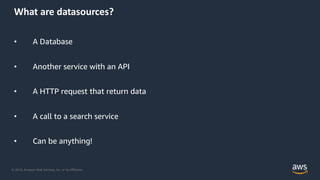 © 2019, Amazon Web Services, Inc. or its Affiliates.
What are datasources?
• A Database
• Another service with an API
• A HTTP request that return data
• A call to a search service
• Can be anything!
 