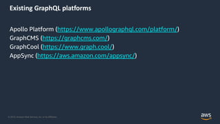 © 2019, Amazon Web Services, Inc. or its Affiliates.
Existing GraphQL platforms
Apollo Platform (https://www.apollographql.com/platform/)
GraphCMS (https://graphcms.com/)
GraphCool (https://www.graph.cool/)
AppSync (https://aws.amazon.com/appsync/)
 