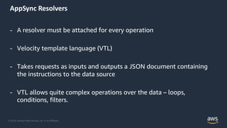 © 2019, Amazon Web Services, Inc. or its Affiliates.
AppSync Resolvers
- A resolver must be attached for every operation
- Velocity template language (VTL)
- Takes requests as inputs and outputs a JSON document containing
the instructions to the data source
- VTL allows quite complex operations over the data – loops,
conditions, filters.
 