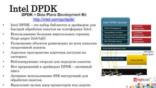 Intel DPDK 
DPDK = Data Plane Development Kit 
http://intel.com/go/dpdk/ 
• Intel DPDK – это набор библиотек и драйверов для 
быстрой обработки пакетов на платформах Intel. 
• Использование больших виртуальных страниц 
(huge pages 2mb/1gb). 
• Размещение объектов равномерно по всем каналам 
оперативной памяти. 
• Адресное пространство карточки доступно из 
userspace. 
• Неблокирующие очереди для передачи пакетов. 
• Нет прерываний в драйверах DPDK – активный 
цикл. 
• Активное использование SSE инструкций для 
обработки пакетов. 
• Выделение целых ядер процессоров под задачи. 
 