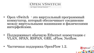 • Open vSwitch - это виртуальный программный 
коммутатор, который обеспечивает соединение 
между виртуальными машинами и физическими 
интерфейсами. 
• Поддерживает обычную Ethernet коммутацию с 
VLAN, SPAN, RSPAN, GRE, sFlow, Netflow. 
• Частичная поддержка OpenFlow 1.2. 
 