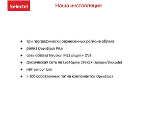 Наша инсталляция
● три географически разнесенных региона облака
● релиз OpenStack Pike
● сеть облака Neutron ML2 plugin + OVS
● физическая сеть на Leaf-Spine стеках (Juniper/Brocade)
● нет vendor lock
● > 100 собственных патча компонентов OpenStack
 