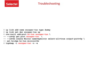 # ip link add name snooper-tun type dummy
# ip link set dev snooper-tun up
# ovs-vsctl add-port br-tun snooper-tun 
-- --id=@p get port snooper-tun 
-- --id=@m create Mirror name=mymirror select-all=true output-port=@p 
-- set bridge br-tun mirrors=@m
# tcpdump -i snooper-tun -n -e
Troubleshooting
 