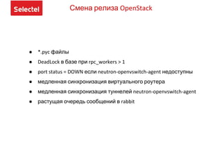 ● *.pyc файлы
● DeadLock в базе при rpc_workers > 1
● port status = DOWN если neutron-openvswitch-agent недоступны
● медленная синхронизация виртуального роутера
● медленная синхронизация туннелей neutron-openvswitch-agent
● растущая очередь сообщений в rabbit
Смена релиза OpenStack
 