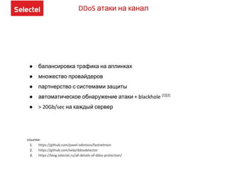 DDoS атаки на канал
● балансировка трафика на аплинках
● множество провайдеров
● партнерство с системами защиты
● автоматическое обнаружение атаки + blackhole [1][2]
● > 20Gb/sec на каждый сервер
ссылки:
1. https://github.com/pavel-odintsov/fastnetmon
2. https://github.com/velp/ddosdetector
3. https://blog.selectel.ru/all-details-of-ddos-protection/
 