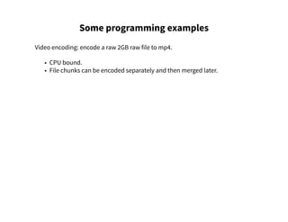 Some programming examples
Video encoding: encode a raw 2GB raw file to mp4.
• CPU bound.
• File chunks can be encoded separately and then merged later.
 