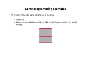 Some programming examples
An IRC server: handle up to 50k IRC users chatting.
• IO bound.
• A huge number of clients that must be handled concurrently and mostly
waiting.
 