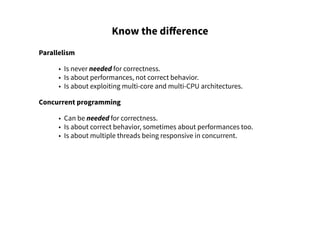 Know the difference
Parallelism
• Is never needed for correctness.
• Is about performances, not correct behavior.
• Is about exploiting multi-core and multi-CPU architectures.
Concurrent programming
• Can be needed for correctness.
• Is about correct behavior, sometimes about performances too.
• Is about multiple threads being responsive in concurrent.
 