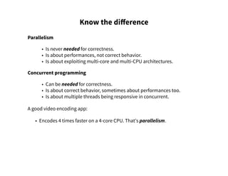 Know the difference
Parallelism
• Is never needed for correctness.
• Is about performances, not correct behavior.
• Is about exploiting multi-core and multi-CPU architectures.
Concurrent programming
• Can be needed for correctness.
• Is about correct behavior, sometimes about performances too.
• Is about multiple threads being responsive in concurrent.
A good video encoding app:
• Encodes 4 times faster on a 4-core CPU. That's parallelism.
 