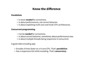 Know the difference
Parallelism
• Is never needed for correctness.
• Is about performances, not correct behavior.
• Is about exploiting multi-core and multi-CPU architectures.
Concurrent programming
• Can be needed for correctness.
• Is about correct behavior, sometimes about performances too.
• Is about multiple threads being responsive in concurrent.
A good video encoding app:
• Encodes 4 times faster on a 4-core CPU. That's parallelism.
• Has a responsive GUI while encoding. That's concurrency.
 