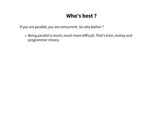 Who's best ?
If you are parallel, you are concurrent. So why bother ?
• Being parallel is much, much more difficult. That's time, money and
programmer misery.
 