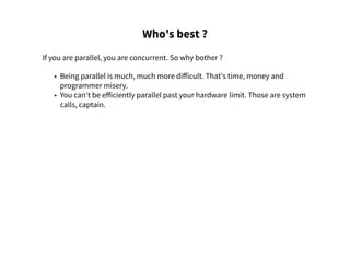 Who's best ?
If you are parallel, you are concurrent. So why bother ?
• Being parallel is much, much more difficult. That's time, money and
programmer misery.
• You can't be efficiently parallel past your hardware limit. Those are system
calls, captain.
 