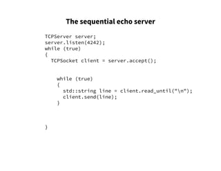 The sequential echo server
TCPServer server;
server.listen(4242);
while (true)
{
TCPSocket client = server.accept();
while (true)
{
std::string line = client.read_until("n");
client.send(line);
}
}
 