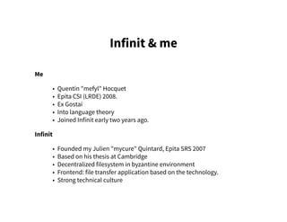 Infinit & me
Me
• Quentin "mefyl" Hocquet
• Epita CSI (LRDE) 2008.
• Ex Gostai
• Into language theory
• Joined Infinit early two years ago.
Infinit
• Founded my Julien "mycure" Quintard, Epita SRS 2007
• Based on his thesis at Cambridge
• Decentralized filesystem in byzantine environment
• Frontend: file transfer application based on the technology.
• Strong technical culture
 