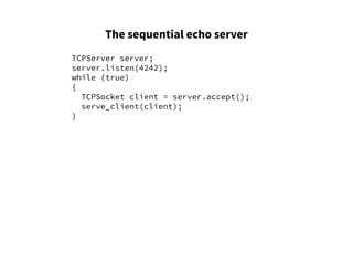 The sequential echo server
TCPServer server;
server.listen(4242);
while (true)
{
TCPSocket client = server.accept();
serve_client(client);
}
 