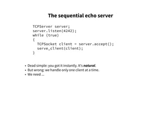 The sequential echo server
TCPServer server;
server.listen(4242);
while (true)
{
TCPSocket client = server.accept();
serve_client(client);
}
• Dead simple: you got it instantly. It's natural.
• But wrong: we handle only one client at a time.
• We need ...
 