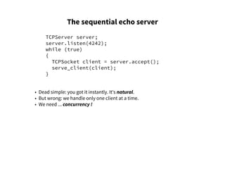 The sequential echo server
TCPServer server;
server.listen(4242);
while (true)
{
TCPSocket client = server.accept();
serve_client(client);
}
• Dead simple: you got it instantly. It's natural.
• But wrong: we handle only one client at a time.
• We need ... concurrency !
 