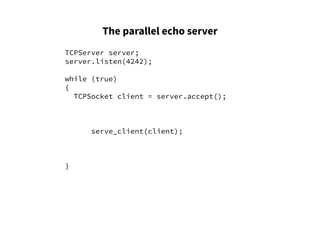 The parallel echo server
TCPServer server;
server.listen(4242);
while (true)
{
TCPSocket client = server.accept();
serve_client(client);
}
 