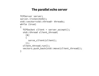 The parallel echo server
TCPServer server;
server.listen(4242);
std::vector<std::thread> threads;
while (true)
{
TCPSocket client = server.accept();
std::thread client_thread(
[&]
{
serve_client(client);
});
client_thread.run();
vectors.push_back(std::move(client_thread));
}
 
