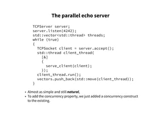 The parallel echo server
TCPServer server;
server.listen(4242);
std::vector<std::thread> threads;
while (true)
{
TCPSocket client = server.accept();
std::thread client_thread(
[&]
{
serve_client(client);
});
client_thread.run();
vectors.push_back(std::move(client_thread));
}
• Almost as simple and still natural,
• To add the concurrency property, we just added a concurrency construct
to the existing.
 
