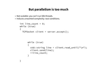 But parallelism is too much
• Not scalable: you can't run 50k threads.
• Induces unwanted complexity: race conditions.
int line_count = 0;
while (true)
{
TCPSocket client = server.accept();
while (true)
{
std::string line = client.read_until("n");
client.send(line);
++line_count;
}
}
 