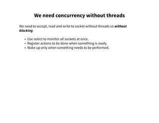 We need concurrency without threads
We need to accept, read and write to socket without threads so without
blocking.
• Use select to monitor all sockets at once.
• Register actions to be done when something is ready.
• Wake up only when something needs to be performed.
 