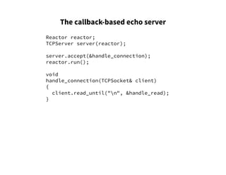 The callback-based echo server
Reactor reactor;
TCPServer server(reactor);
server.accept(&handle_connection);
reactor.run();
void
handle_connection(TCPSocket& client)
{
client.read_until("n", &handle_read);
}
 