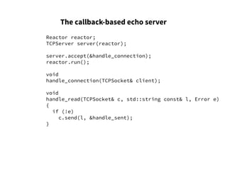 The callback-based echo server
Reactor reactor;
TCPServer server(reactor);
server.accept(&handle_connection);
reactor.run();
void
handle_connection(TCPSocket& client);
void
handle_read(TCPSocket& c, std::string const& l, Error e)
{
if (!e)
c.send(l, &handle_sent);
}
 