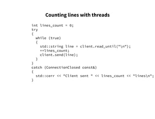 Counting lines with threads
int lines_count = 0;
try
{
while (true)
{
std::string line = client.read_until("n");
++lines_count;
client.send(line);
}
}
catch (ConnectionClosed const&)
{
std::cerr << "Client sent " << lines_count << "linesn";
}
 