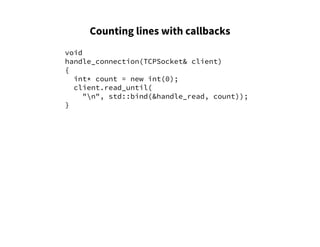 Counting lines with callbacks
void
handle_connection(TCPSocket& client)
{
int* count = new int(0);
client.read_until(
"n", std::bind(&handle_read, count));
}
 