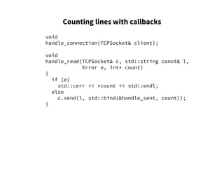Counting lines with callbacks
void
handle_connection(TCPSocket& client);
void
handle_read(TCPSocket& c, std::string const& l,
Error e, int* count)
{
if (e)
std::cerr << *count << std::endl;
else
c.send(l, std::bind(&handle_sent, count));
}
 