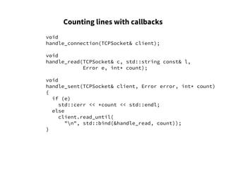 Counting lines with callbacks
void
handle_connection(TCPSocket& client);
void
handle_read(TCPSocket& c, std::string const& l,
Error e, int* count);
void
handle_sent(TCPSocket& client, Error error, int* count)
{
if (e)
std::cerr << *count << std::endl;
else
client.read_until(
"n", std::bind(&handle_read, count));
}
 