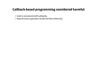 Callback-based programming considered harmful
• Code is structured with callbacks.
• Asynchronous operation break the flow arbitrarily.
 