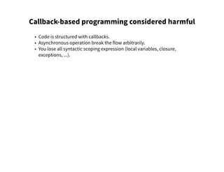 Callback-based programming considered harmful
• Code is structured with callbacks.
• Asynchronous operation break the flow arbitrarily.
• You lose all syntactic scoping expression (local variables, closure,
exceptions, ...).
 
