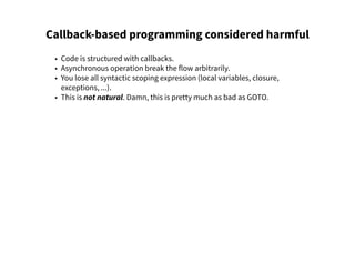 Callback-based programming considered harmful
• Code is structured with callbacks.
• Asynchronous operation break the flow arbitrarily.
• You lose all syntactic scoping expression (local variables, closure,
exceptions, ...).
• This is not natural. Damn, this is pretty much as bad as GOTO.
 