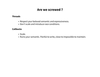 Are we screwed ?
Threads
• Respect your beloved semantic and expressiveness.
• Don't scale and introduce race conditions.
Callbacks
• Scale.
• Ruins your semantic. Painful to write, close to impossible to maintain.
 