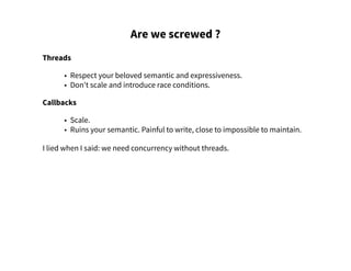 Are we screwed ?
Threads
• Respect your beloved semantic and expressiveness.
• Don't scale and introduce race conditions.
Callbacks
• Scale.
• Ruins your semantic. Painful to write, close to impossible to maintain.
I lied when I said: we need concurrency without threads.
 