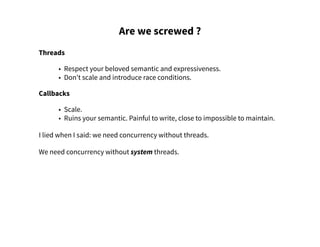 Are we screwed ?
Threads
• Respect your beloved semantic and expressiveness.
• Don't scale and introduce race conditions.
Callbacks
• Scale.
• Ruins your semantic. Painful to write, close to impossible to maintain.
I lied when I said: we need concurrency without threads.
We need concurrency without system threads.
 