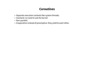 Coroutines
• Separate execution contexts like system threads.
• Userland: no need to ask the kernel.
• Non-parallel.
• Cooperative instead of preemptive: they yield to each other.
 