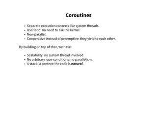 Coroutines
• Separate execution contexts like system threads.
• Userland: no need to ask the kernel.
• Non-parallel.
• Cooperative instead of preemptive: they yield to each other.
By building on top of that, we have:
• Scalability: no system thread involved.
• No arbitrary race-conditions: no parallelism.
• A stack, a context: the code is natural.
 