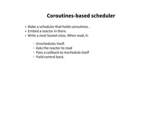 Coroutines-based scheduler
• Make a scheduler that holds coroutines .
• Embed a reactor in there.
• Write a neat Socket class. When read, it:
◦ Unschedules itself.
◦ Asks the reactor to read
◦ Pass a callback to reschedule itself
◦ Yield control back.
 