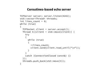 Coroutines-based echo server
TCPServer server; server.listen(4242);
std::vector<Thread> threads;
int lines_count = 0;
while (true)
{
TCPSocket client = server.accept();
Thread t([client = std::move(client)] {
try
{
while (true)
{
++lines_count;
client.send(client.read_until("n"));
}
}
catch (ConnectionClosed const&) {}
});
threads.push_back(std::move(t));
}
 