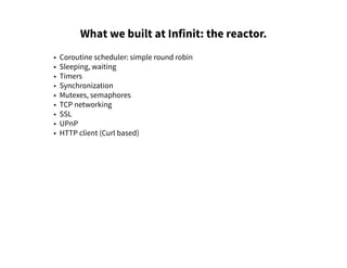 What we built at Infinit: the reactor.
• Coroutine scheduler: simple round robin
• Sleeping, waiting
• Timers
• Synchronization
• Mutexes, semaphores
• TCP networking
• SSL
• UPnP
• HTTP client (Curl based)
 