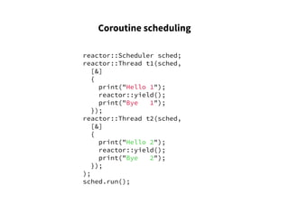 Coroutine scheduling
reactor::Scheduler sched;
reactor::Thread t1(sched,
[&]
{
print("Hello 1");
reactor::yield();
print("Bye 1");
});
reactor::Thread t2(sched,
[&]
{
print("Hello 2");
reactor::yield();
print("Bye 2");
});
);
sched.run();
 