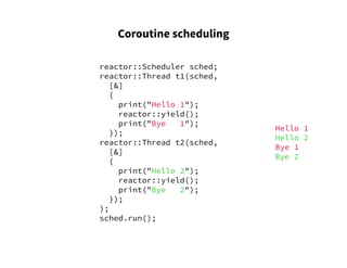 Coroutine scheduling
reactor::Scheduler sched;
reactor::Thread t1(sched,
[&]
{
print("Hello 1");
reactor::yield();
print("Bye 1");
});
reactor::Thread t2(sched,
[&]
{
print("Hello 2");
reactor::yield();
print("Bye 2");
});
);
sched.run();
Hello 1
Hello 2
Bye 1
Bye 2
 