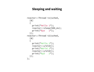 Sleeping and waiting
reactor::Thread t1(sched,
[&]
{
print("Hello 1");
reactor::sleep(500_ms);
print("Bye 1");
});
reactor::Thread t2(sched,
[&]
{
print("Hello 2");
reactor::yield();
print("World 2");
reactor::yield();
print("Bye 2");
});
);
 