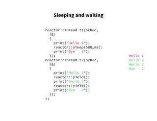 Sleeping and waiting
reactor::Thread t1(sched,
[&]
{
print("Hello 1");
reactor::sleep(500_ms);
print("Bye 1");
});
reactor::Thread t2(sched,
[&]
{
print("Hello 2");
reactor::yield();
print("World 2");
reactor::yield();
print("Bye 2");
});
);
Hello 1
Hello 2
World 2
Bye 2
 