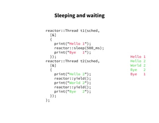 Sleeping and waiting
reactor::Thread t1(sched,
[&]
{
print("Hello 1");
reactor::sleep(500_ms);
print("Bye 1");
});
reactor::Thread t2(sched,
[&]
{
print("Hello 2");
reactor::yield();
print("World 2");
reactor::yield();
print("Bye 2");
});
);
Hello 1
Hello 2
World 2
Bye 2
Bye 1
 