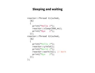 Sleeping and waiting
reactor::Thread t1(sched,
[&]
{
print("Hello 1");
reactor::sleep(500_ms);
print("Bye 1");
});
reactor::Thread t2(sched,
[&]
{
print("Hello 2");
reactor::yield();
print("World 2");
reactor::wait(t1); // Wait
print("Bye 2");
});
);
 